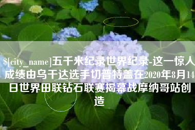 孟州五千米纪录世界纪录-这一惊人成绩由乌干达选手切普特盖在2020年8月14日世界田联钻石联赛揭幕战摩纳哥站创造