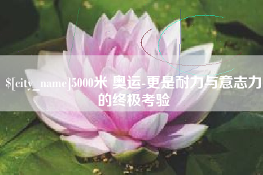 孟州5000米 奥运-更是耐力与意志力的终极考验