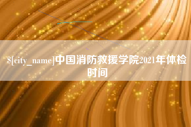 孟州中国消防救援学院2021年体检时间