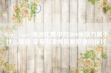 孟州滑冰比赛中的5000米接力属于什么项目-常常引发体育爱好者的探讨