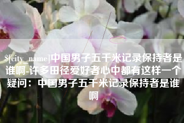 孟州中国男子五千米记录保持者是谁啊-许多田径爱好者心中都有这样一个疑问：中国男子五千米记录保持者是谁啊