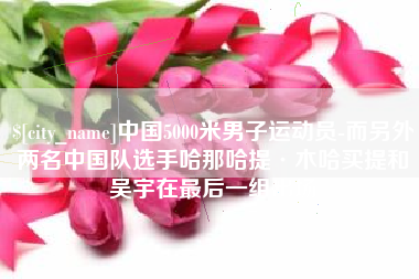 孟州中国5000米男子运动员-而另外两名中国队选手哈那哈提·木哈买提和吴宇在最后一组出场
