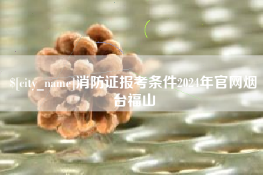 孟州消防证报考条件2024年官网烟台福山
